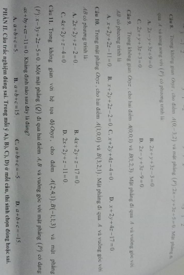 3 -1 2
Cầu 8. Trong không gian Oxyz, cho điểm A(0;-3;2) và mặt pháng (P):2x-y+3z+5=0 , Mặt pháng đ
qua A và song song với (P) có phương trình lá:
A. 2x-y+3z+9=0
B. 2x+y+3z-3=0
C. 2x+y+3z+3=0
D. 2x-y+3z-9=0
Câu 9. Trong không gian Oxyz , cho hai điểm A(0;0;1) và B(1,2,3).  Mặt phăng đi qua A và vuông góc với
AB có phương trình là
A. x+2y+2z-11=0 B. x+2y+2z-2=0. C. x+2y+4z-4=0. D. x+2y+4z-17=0
Câu 10. Trong mặt phăng Oxyz, cho hai điểm A(1;0;0) và B(3;2;1). Mặt phăng đi qua A và vuông góc với
AB có phương trình là:
B.
A. 2x+2y+z-2=0. 4x+2y+z-17=0
D.
C. 4x+2y+z-4=0 2x+2y+z-11=0.
Câu 11. Trong không gian với hệ tọa độ Oxyz, cho điểm A(2,4,1);B(-1;1;3) và mặt phǎng
(P): x-3y+2z-5=0. Một mặt phẳng (Q) đi qua hai điểm A, B và vuông góc với mặt phẳng (P) có dạng
ax+by+cz-11=0 Khắng định nào sau đây là đúng?
A. a+b+c=5. B. a+b+c=15 C. a+b+c=-5 D. a+b+c=-15
PHÀN II. Câu trắc nghiệm đúng sai. Trong mỗi ý A), B), C), D) ở mỗi câu, thí sinh chọn đúng hoặc sai.