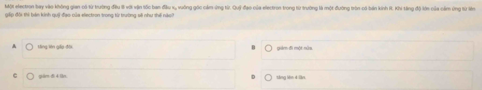 Một electron bay vào không gian có từ trường đều B với vận tốc ban đầu v, vuông góc cảm ứng từ. Quỹ đạo của electron trong từ trường là một đường tròn có bán kính R. Khi tăng độ lớn của cảm ứng từ lêm
gấp đôi thì bán kính quỹ đạo của electron trong từ trường sẽ như thế nào?
A tǎng lên gấp đôi. B giảm đi một nửa.
C giảm đì 4 lần. tăng lên 4 lần.