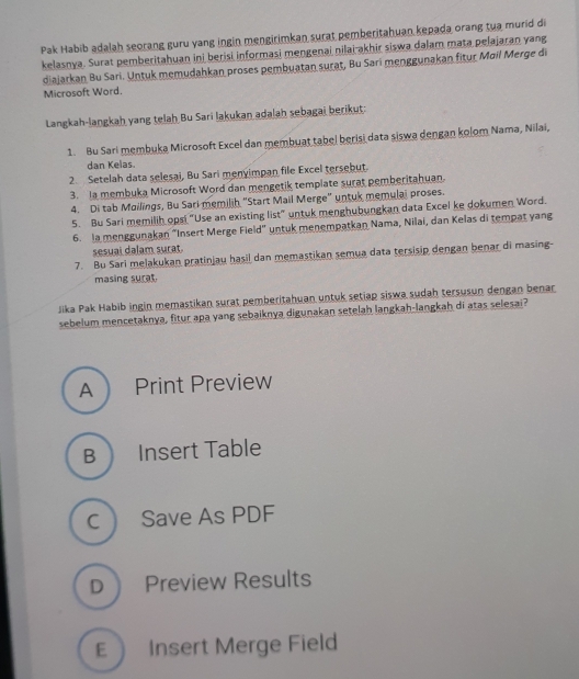 Pak Habib adalah seorang guru yang ingin mengirimkan surat pemberitahuan kepada orang tua murid di
kelasnya. Surat pemberitahuan ini berisi informasi mengenai nilai-akhir siswa dalam mata pelajaran yang
diajarkan Bu Sari. Untuk memudahkan proses pembuatan surat, Bu Sari menggunakan fitur Moil Merge di
Microsoft Word.
Langkah-langkah yang telah Bu Sari lakukan adalah sebagai berikut:
1. Bu Sari membuka Microsoft Excel dan membuat tabel berisi data siswa dengan kolom Nama, Nilai,
dan Kelas.
2. Setelah data selesai, Bu Sari menyimpan file Excel tersebut.
3. Ia membuka Microsoft Word dan mengetik template surat pemberitahuan.
4. Di tab Moilings, Bu Sari memilih "Start Mail Merge" untuk memulai proses.
5. Bu Sari memilih opsi "Use an existing list" untuk menghubungkan data Excel ke dokumen Word.
6. la menggunakan “Insert Merge Field” untuk menempatkan Nama, Nilai, dan Kelas di tempat yang
sesuai dalam surat.
7. Bu Sari melakukan pratinjau hasil dan memastikan semua data tersisip dengan benar di masing-
masing surat.
Jika Pak Habib ingin memastikan surat pemberitahuan untuk setiap siswa sudah tersusun dengan benar
sebelum mencetaknya, fitur apa yang sebaiknya digunakan setelah langkah-langkah di atas selesai?
A Print Preview
B  Insert Table
C  Save As PDF
D Preview Results
E  Insert Merge Field