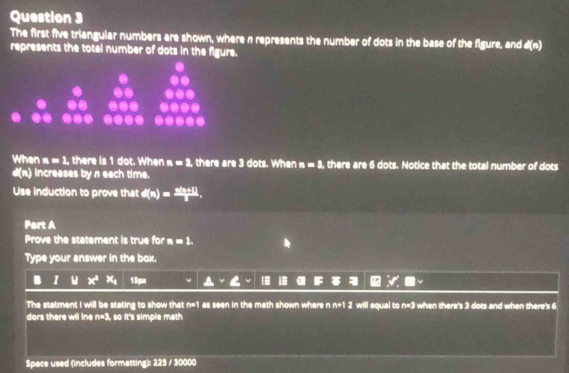 The first five triangular numbers are shown, where n represents the number of dots in the base of the figure, and d(n)
represents the total number of dots in the figure. 
When n=1. there is 1 dot. When n=2, there are 3 dots. When n=3, there are 6 dots. Notice that the total number of dots
d(n) increases by n each time. 
Use induction to prove that d(n)= (n(n+1))/1 . 
Part A 
Prove the statement is true for n=1. 
Type your answer in the box. 
I x^2 + 15px
The statment I will be stating to show that n=1 as seen in the math shown where n n+1 2 will equal to n=3 when there's 3 dots and when there's 6
dors there wil ine n=3 , so it's simple math 
Space used (includes formatting): 225 / 30000