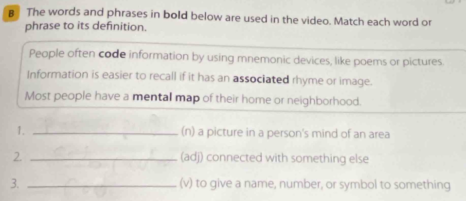 The words and phrases in bold below are used in the video. Match each word or 
phrase to its definition. 
People often code information by using mnemonic devices, like poems or pictures. 
Information is easier to recall if it has an associated rhyme or image. 
Most people have a mental map of their home or neighborhood. 
1. _(n) a picture in a person's mind of an area 
2. _(adj) connected with something else 
3. _(v) to give a name, number, or symbol to something