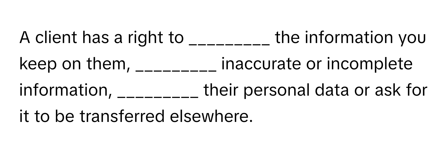 A client has a right to _________ the information you keep on them, _________ inaccurate or incomplete information, _________ their personal data or ask for it to be transferred elsewhere.