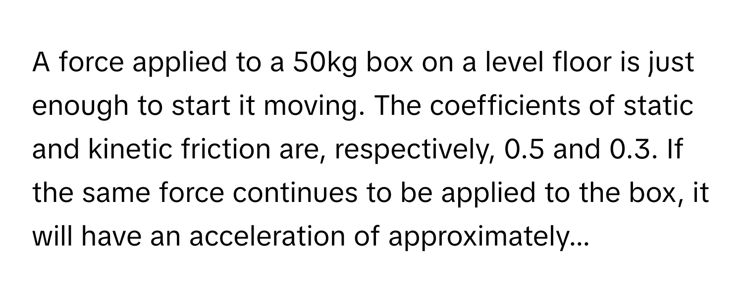 A force applied to a 50kg box on a level floor is just enough to start it moving. The coefficients of static and kinetic friction are, respectively, 0.5 and 0.3. If the same force continues to be applied to the box, it will have an acceleration of approximately...