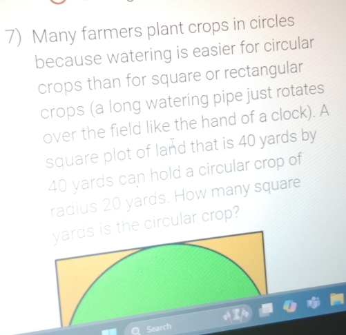 Many farmers plant crops in circles 
because watering is easier for circular 
crops than for square or rectangular 
crops (a long watering pipe just rotates 
over the field like the hand of a clock). A 
square plot of land that is 40 yards by
40 yards can hold a circular crop of 
radius 20 yards. How many square 
he circular crop? 
Search