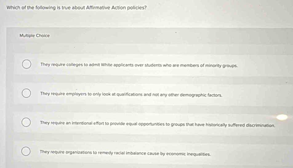 Which of the following is true about Affirmative Action policies?
Multiple Choice
They require colleges to admit White applicants over students who are members of minority groups.
They require employers to only look at qualifications and not any other demographic factors.
They require an intentional effort to provide equal opportunities to groups that have historically suffered discrimination.
They require organizations to remedy racial imbalance cause by economic inequalities.