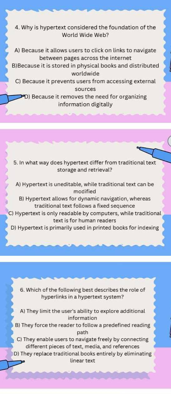 Why is hypertext considered the foundation of the
World Wide Web?
A) Because it allows users to click on links to navigate
between pages across the internet
B)Because it is stored in physical books and distributed
worldwide
C) Because it prevents users from accessing external
sources
D) Because it removes the need for organizing
information digitally
5. In what way does hypertext differ from traditional text
storage and retrieval?
A) Hypertext is uneditable, while traditional text can be
modified
B) Hypertext allows for dynamic navigation, whereas
traditional text follows a fixed sequence
C) Hypertext is only readable by computers, while traditional
text is for human readers
D) Hypertext is primarily used in printed books for indexing
6. Which of the following best describes the role of
hyperlinks in a hypertext system?
A) They limit the user's ability to explore additional
information
B) They force the reader to follow a predefined reading
path
C) They enable users to navigate freely by connecting
different pieces of text, media, and references
D) They replace traditional books entirely by eliminating
linear text