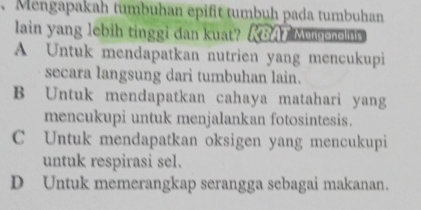 Mengapakah tumbuhan epifit tumbuh pada tumbuhan
lain yang lebih tinggi dan kuat? KBA Memonelais
A Untuk mendapatkan nutrien yang mencukupi
secara langsung dari tumbuhan lain.
B Untuk mendapatkan cahaya matahari yang
mencukupi untuk menjalankan fotosintesis.
C Untuk mendapatkan oksigen yang mencukupi
untuk respirasi sel.
D Untuk memerangkap serangga sebagai makanan.