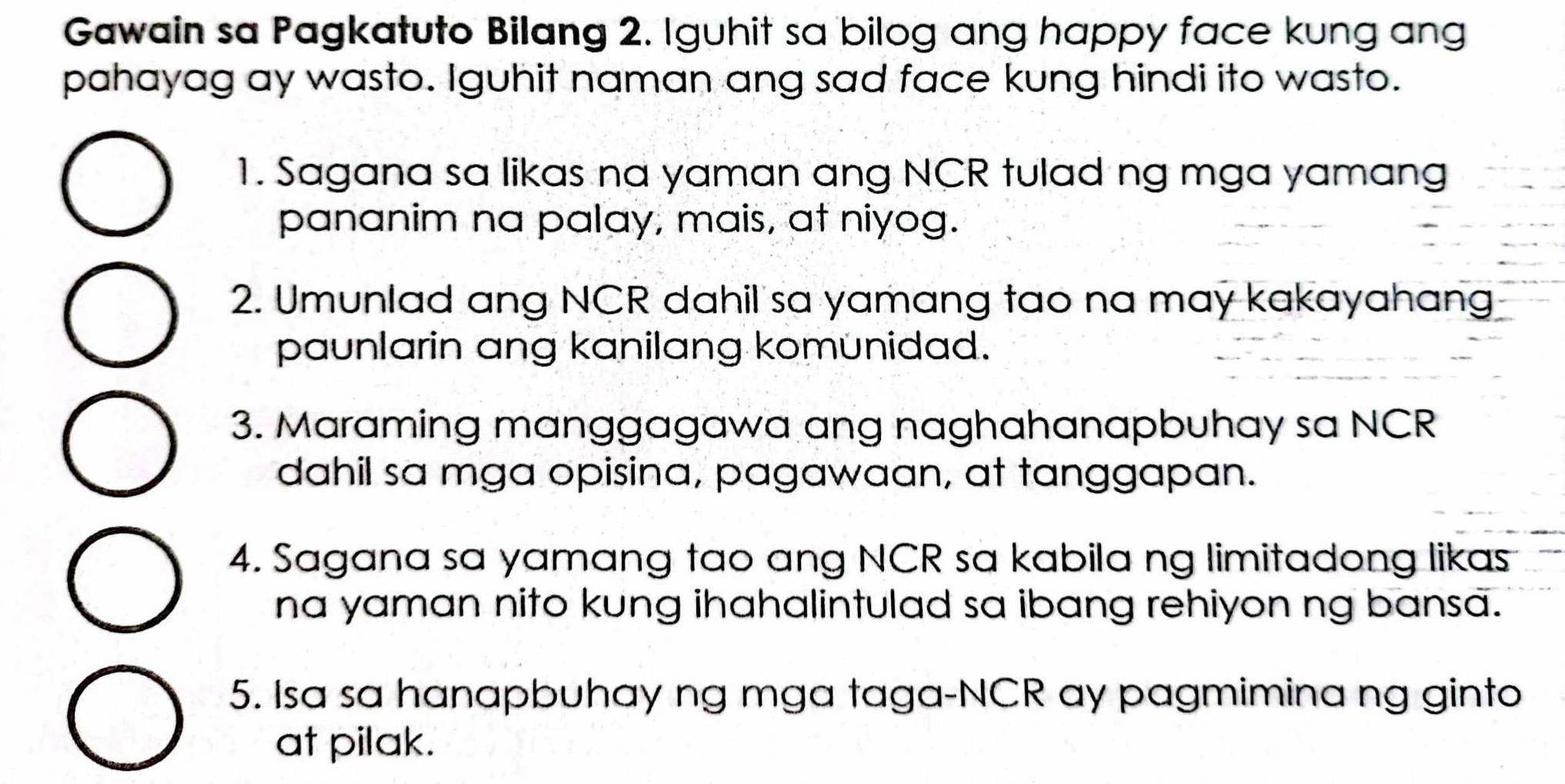 Gawain sa Pagkatuto Bilang 2. Iguhit sa bilog ang happy face kung ang 
pahayag ay wasto. Iguhit naman ang sad face kung hindi ito wasto. 
1. Sagana sa likas na yaman ang NCR tulad ng mga yamang 
pananim na palay, mais, at niyog. 
2. Umunlad ang NCR dahil sa yamang tao na may kakayahang 
paunlarin ang kanilang komunidad. 
3. Maraming manggagawa ang naghahanapbuhay sa NCR 
dahil sa mga opisina, pagawaan, at tanggapan. 
4. Sagana sa yamang tao ang NCR sa kabila ng limitadong likas 
na yaman nito kung ihahalintulad sa ibang rehiyon ng bansa. 
5. Isa sa hanapbuhay ng mga taga-NCR ay pagmimina ng ginto 
at pilak.