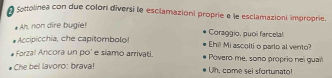 Sottolinea con due colori diversi le esclamazioni proprie e le esclamazioni improprie. 
Ah, non dire bugie! 
Coraggio, puoi farcela! 
Accipicchia, che capitombolo! Ehi! Mi ascolti o parlo al vento? 
Forza! Ancora un po' e siamo arrivati. Povero me, sono proprio nei guai! 
Che bel lavoro: brava! Uh, come sei sfortunato!