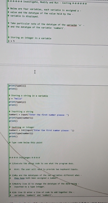 #----- Investigate, Modify and Run - Casting ---#-- 
# Below are four variables, each variable is assigned a - 
value and the datatype of the value held by the - 
variable is displayed. 
Take particular note of the datatype of the varialbe ' x ' - 
# and the datatype of the variable 'numberi'. 
# Storing an integer in a variable
x=5
print(type(x) 
print() 
# Storing a string in a variable
y = "Hello" 
print(type(y)) 
print() 
# Inputting a string 
numberl = input("Enter the first number please: ") 
print(type(number1)) 
print() 
# Iputting an integer 
number2 = int(input("Enter the first number please: ")) 
print(type(number2)1 
print() 
# Type code below this point 
#-#-#-# ChaSlenges #-#-*- 
# 1)Execute the alove code to see what the program does. 
# Hint: The wser will need to provide two keyboard inputs. 
# 2)why are the datatypes of the two varlables different when - 
they have both been assigned a number? 
# 3)Modify lime 22 to change the datatype of the data-heing - 
inputted to a type integer. 
4)On line 32 enter a line of code to add together the - 
varlables 'number1' and 'number2'.