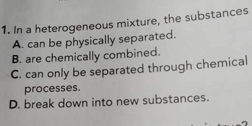 In a heterogeneous mixture, the substances
A. can be physically separated.
B. are chemically combined.
C. can only be separated through chemical
processes.
D. break down into new substances.