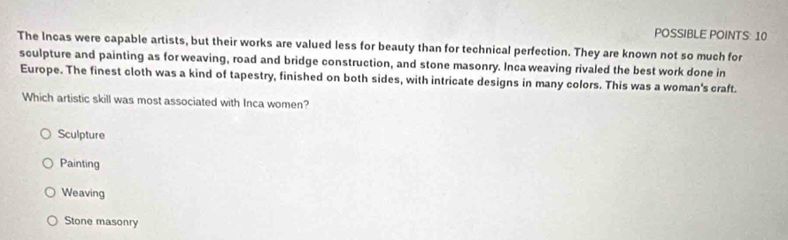 POSSIBLE POINTS: 10
The Incas were capable artists, but their works are valued less for beauty than for technical perfection. They are known not so much for
sculpture and painting as for weaving, road and bridge construction, and stone masonry. Inca weaving rivaled the best work done in
Europe. The finest cloth was a kind of tapestry, finished on both sides, with intricate designs in many colors. This was a woman's craft.
Which artistic skill was most associated with Inca women?
Sculpture
Painting
Weaving
Stone masonry