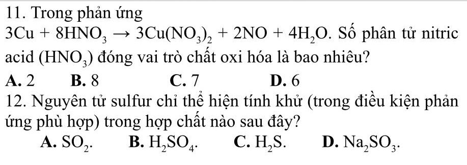 Trong phản ứng
3Cu+8HNO_3to 3Cu(NO_3)_2+2NO+4H_2O Số phân tử nitric
acid (HNO_3) đóng vai trò chất oxi hóa là bao nhiêu?
A. 2 B. 8 C. 7 D. 6
12. Nguyên tử sulfur chỉ thể hiện tính khử (trong điều kiện phản
ứng phù hợp) trong hợp chất nào sau đây?
A. SO_2. B. H_2SO_4. C. H_2S. D. Na_2SO_3.