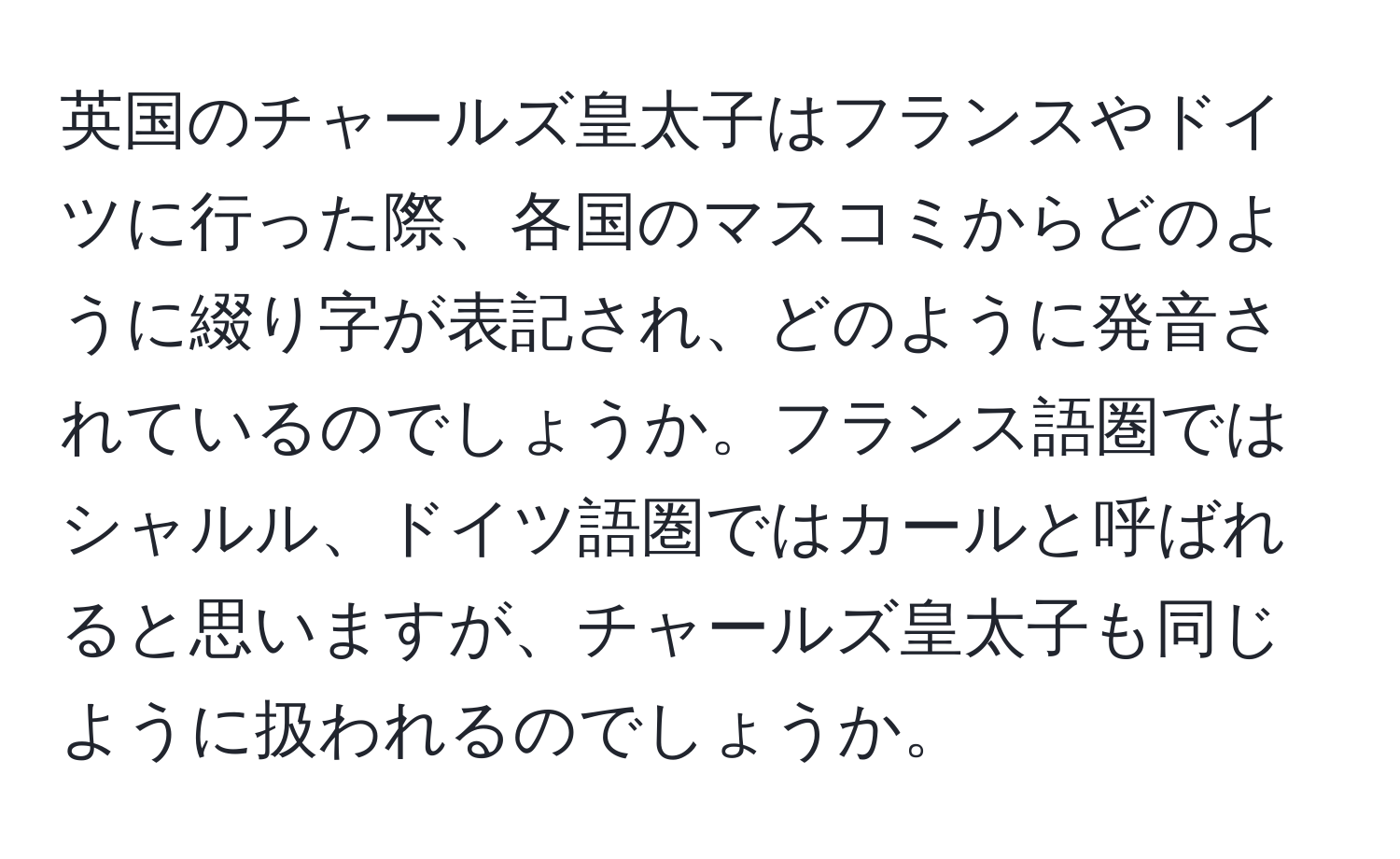 英国のチャールズ皇太子はフランスやドイツに行った際、各国のマスコミからどのように綴り字が表記され、どのように発音されているのでしょうか。フランス語圏ではシャルル、ドイツ語圏ではカールと呼ばれると思いますが、チャールズ皇太子も同じように扱われるのでしょうか。