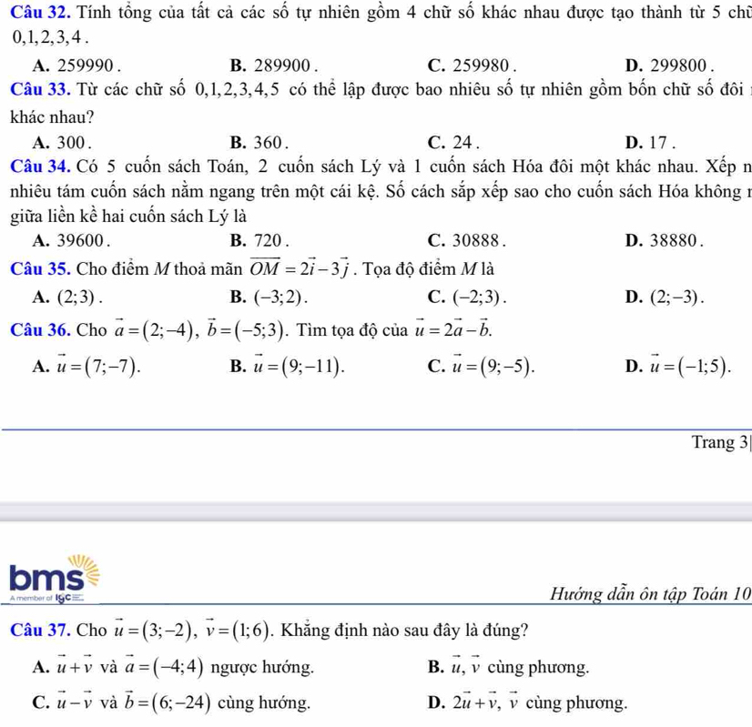 Tính tổng của tất cả các số tự nhiên gồm 4 chữ số khác nhau được tạo thành từ 5 chữ
0, 1,2, 3, 4 .
A. 259990 . B. 289900 . C. 259980 . D. 299800 .
Câu 33. Từ các chữ số 0,1,2,3,4,5 có thể lập được bao nhiêu số tự nhiên gồm bốn chữ số đôi
khác nhau?
A. 300 . B. 360 . C. 24 . D. 17 .
Câu 34. Có 5 cuốn sách Toán, 2 cuốn sách Lý và 1 cuốn sách Hóa đôi một khác nhau. Xếp n
nhiêu tám cuốn sách nằm ngang trên một cái kệ. Số cách sắp xếp sao cho cuốn sách Hóa không n
giữa liền kể hai cuốn sách Lý là
A. 39600 . B. 720 . C. 30888 . D. 38880 .
Câu 35. Cho điểm M thoả mãn vector OM=2vector i-3vector j. Tọa độ điểm M là
A. (2;3). B. (-3;2). C. (-2;3). D. (2;-3).
Câu 36. Cho vector a=(2;-4),vector b=(-5;3). Tìm tọa độ của vector u=2vector a-vector b.
A. vector u=(7;-7). B. vector u=(9;-11). C. vector u=(9;-5). D. vector u=(-1;5).
Trang 3
     
bms
A member of IgC= Hướng dẫn ôn tập Toán 10
Câu 37. Cho vector u=(3;-2),vector v=(1;6). Khắng định nào sau đây là đúng?
A. vector u+vector v và vector a=(-4;4) ngược hướng. B. vector u,vector v cùng phương.
C. vector u-vector v và vector b=(6;-24) cùng hướng. D. 2vector u+vector v,vector v cùng phương.