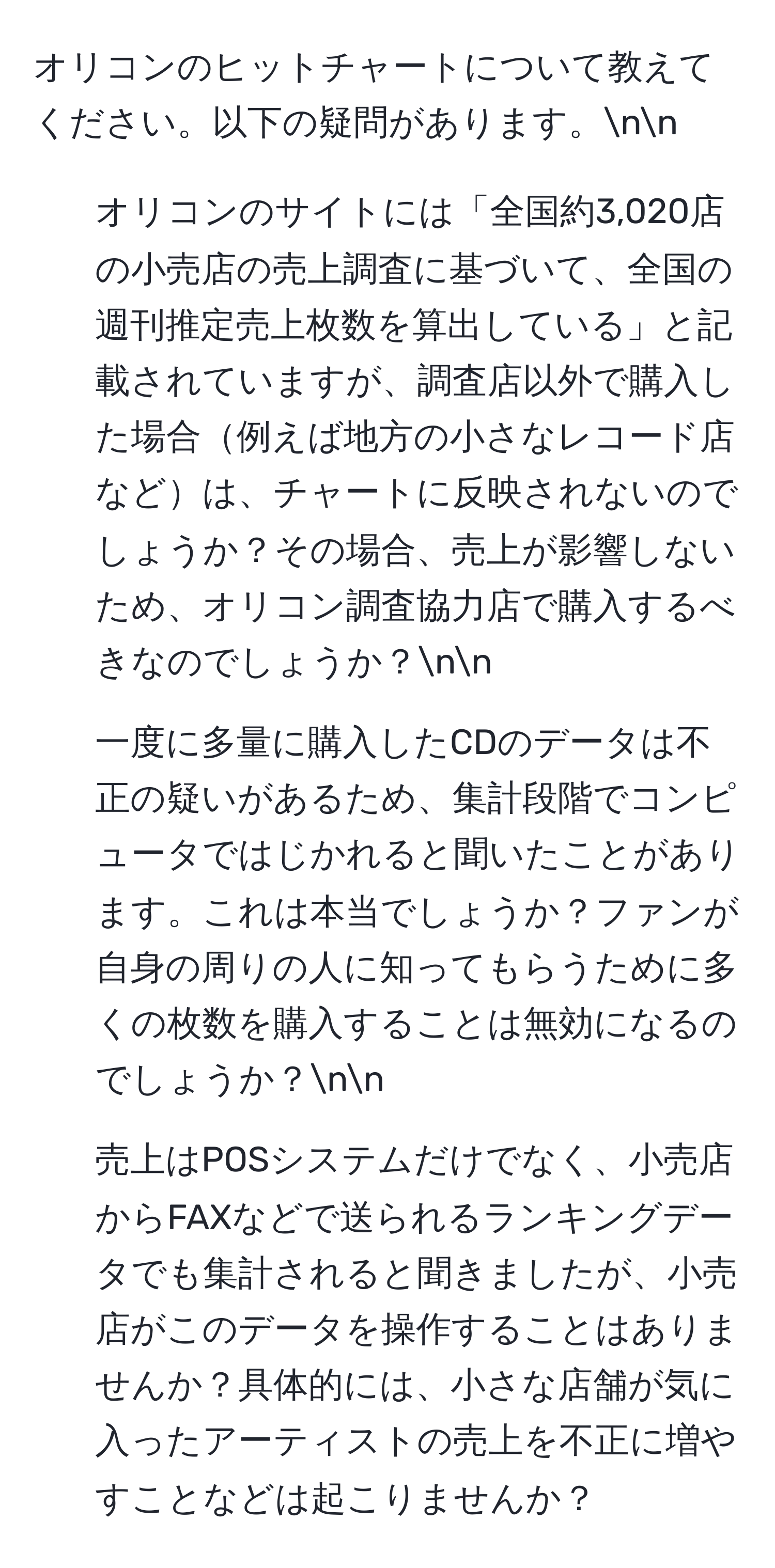 オリコンのヒットチャートについて教えてください。以下の疑問があります。nn
1. オリコンのサイトには「全国約3,020店の小売店の売上調査に基づいて、全国の週刊推定売上枚数を算出している」と記載されていますが、調査店以外で購入した場合例えば地方の小さなレコード店などは、チャートに反映されないのでしょうか？その場合、売上が影響しないため、オリコン調査協力店で購入するべきなのでしょうか？nn
2. 一度に多量に購入したCDのデータは不正の疑いがあるため、集計段階でコンピュータではじかれると聞いたことがあります。これは本当でしょうか？ファンが自身の周りの人に知ってもらうために多くの枚数を購入することは無効になるのでしょうか？nn
3. 売上はPOSシステムだけでなく、小売店からFAXなどで送られるランキングデータでも集計されると聞きましたが、小売店がこのデータを操作することはありませんか？具体的には、小さな店舗が気に入ったアーティストの売上を不正に増やすことなどは起こりませんか？