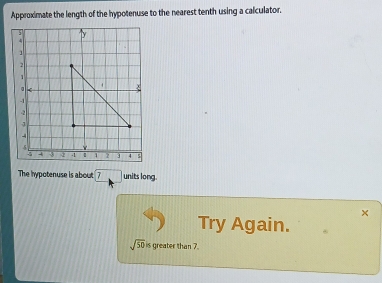 Approximate the length of the hypotenuse to the nearest tenth using a calculator. 
The hypotenuse is about 7 units long. 
× 
Try Again.
sqrt(50) s greater than 7.