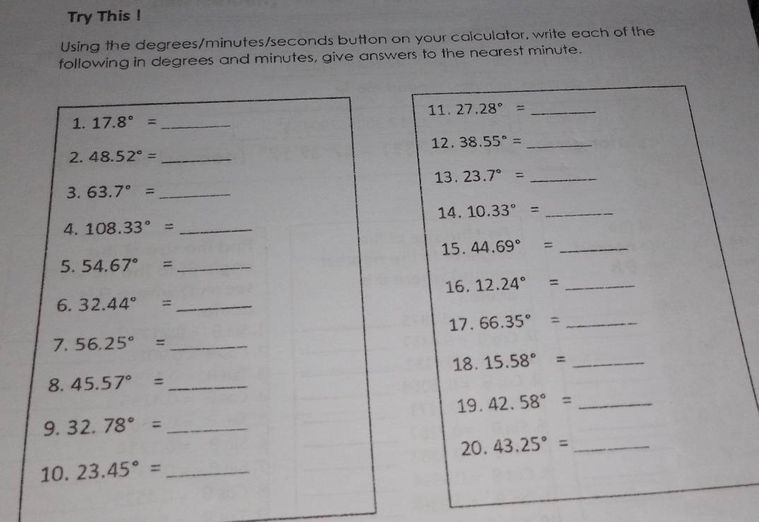 Try This ! 
Using the degrees / minutes / seconds button on your calculator, write each of the 
following in degrees and minutes, give answers to the nearest minute. 
1. 17.8°= _11. 27.28°= _ 
12 . 38.55°= _ 
2. 48.52°= _ 
13. 23.7°= _ 
3. 63.7°= _ 
14. 10.33°= _ 
4. 108.33°= _ 
15. 44.69°= _ 
5. 54.67°= _ 
16. 12.24°= _ 
6. 32.44°= _ 
17. 66.35°= _ 
7. 56.25°= _ 
18. 15.58°= _ 
8. 45.57°= _ 
19. 42.58°= _ 
9. 32.78°= _ 
20. 
10. 23.45°= _ 43.25°= _