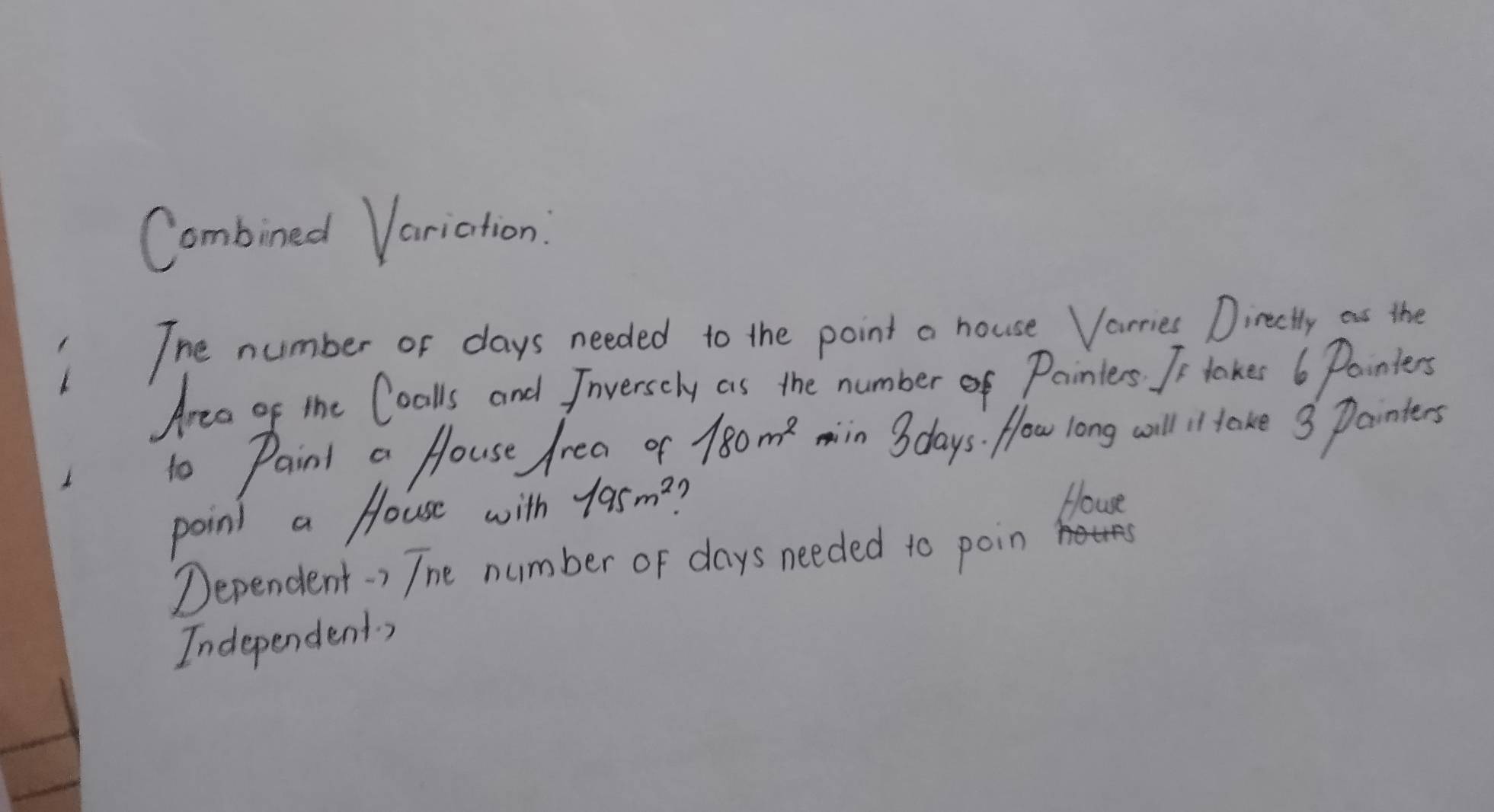 Combined Variation: 
The number or days needed to the point a house Varries Directly as the 
Area of the Coalls and Jrversely as the numberof Pointers. I- takes 6 Pointers 
to Paint a House frea of 180m^2 min 3 days. flow long will il take 3 Painters 
point a House with 195m^2 7 
Howe 
Dependent-) The number of days needed to poin 
Independents