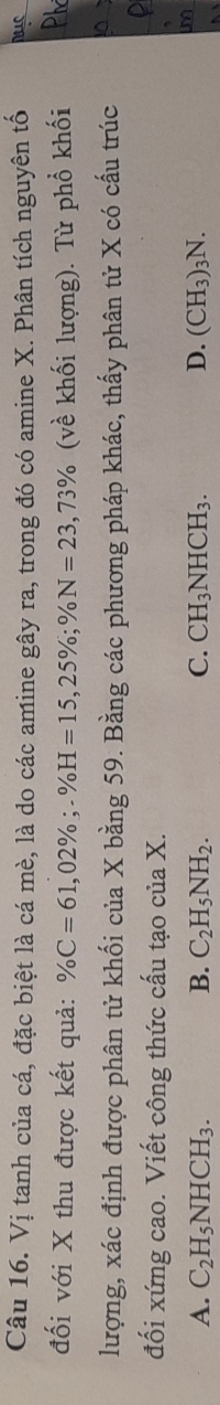 Vị tanh của cá, đặc biệt là cá mè, là do các amine gây ra, trong đó có amine X. Phân tích nguyên tố
đối với X thu được kết quả: % C=61,02%; -% H=15,25%; % N=23,73% (về khối lượng). Từ phổ khối
lượng, xác định được phân tử khối của X bằng 59. Bằng các phương pháp khác, thấy phân tử X có cấu trúc
đối xứng cao. Viết công thức cấu tạo c uaX
A. C_2H_5NHCH_3. B. C_2H_5NH_2. C. CH_3NHCH_3. D. (CH_3)_3N.