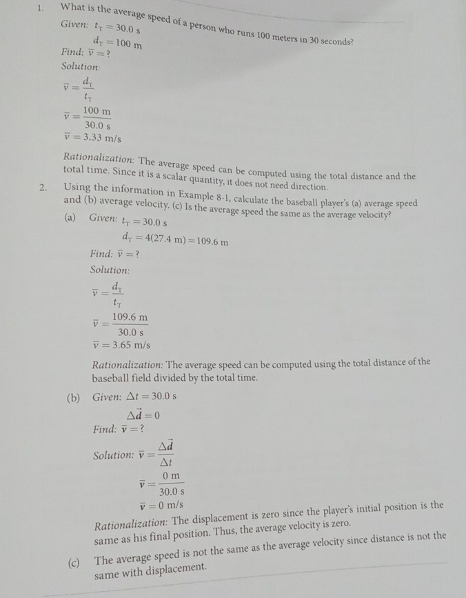 Given: t_T=30.0s
1. What is the average speed of a person who runs 100 meters in 30 seconds?
d_T=100m
Find: overline v= ? 
Solution:
overline v=frac d_Tt_tau 
overline v= 100m/30.0s 
overline v=3.33m/s
Rationalization: The average speed can be computed using the total distance and the 
total time. Since it is a scalar quantity, it does not need direction. 
2. Using the information in Example 8-1, calculate the baseball player's (a) average speed 
and (b) average velocity. (c) Is the average speed the same as the average velocity? 
(a) Given: t_T=30.0s
d_T=4(27.4m)=109.6m
Find: overline v= ? 
Solution:
overline v=frac d_Tt_T
overline v= (109.6m)/30.0s 
overline v=3.65m/s
Rationalization: The average speed can be computed using the total distance of the 
baseball field divided by the total time. 
(b) Given: △ t=30.0s
△ vector d=0
Find: overline v= ? 
Solution: overline v=frac △ vector d△ t
overline v= 0m/30.0s 
overline v=0m/s
Rationalization: The displacement is zero since the player's initial position is the 
same as his final position. Thus, the average velocity is zero. 
(c) The average speed is not the same as the average velocity since distance is not the 
same with displacement.