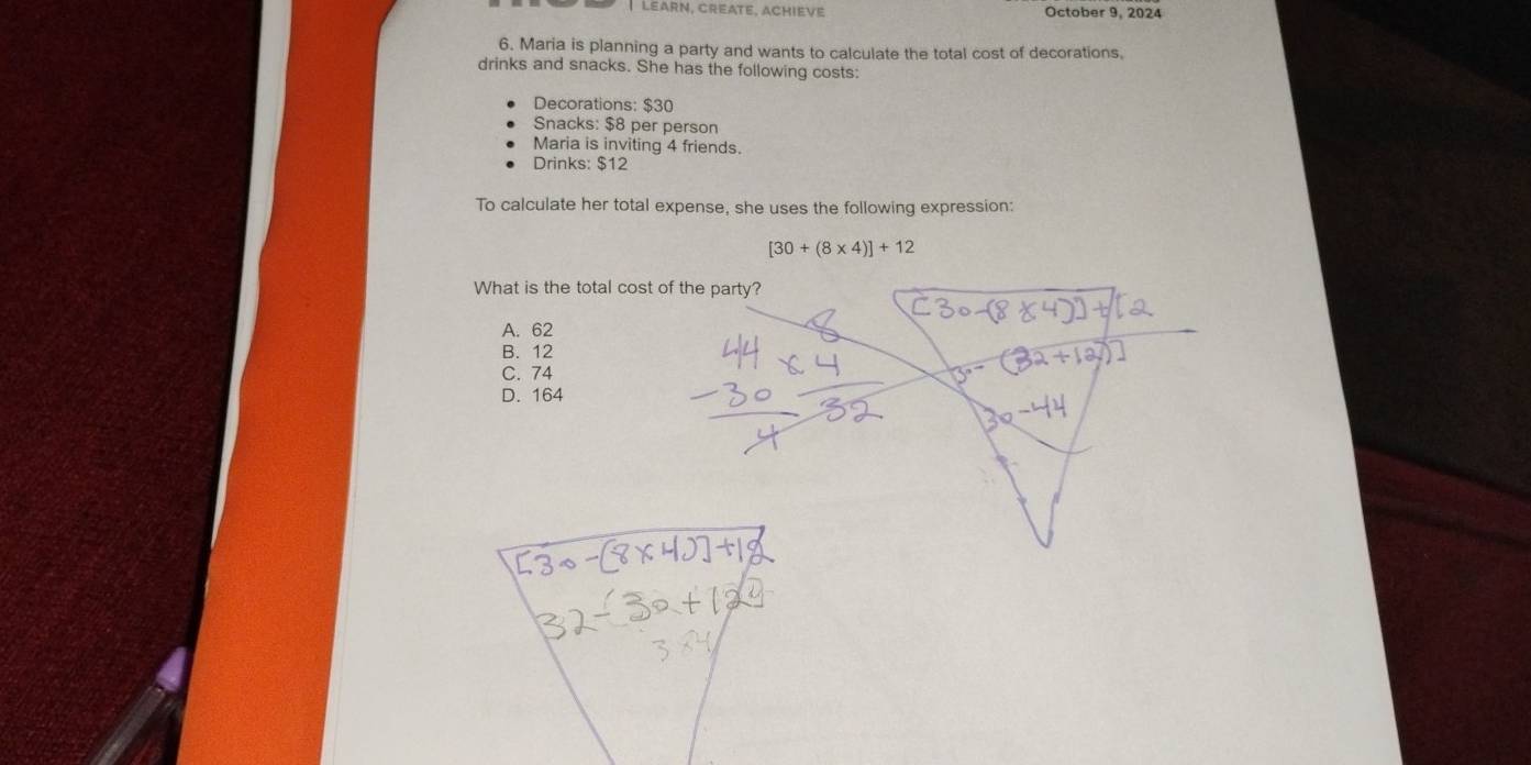Learn, Créate, AChiève October 9, 2024
6. Maria is planning a party and wants to calculate the total cost of decorations,
drinks and snacks. She has the following costs:
Decorations: $30
Snacks: $8 per person
Maria is inviting 4 friends.
Drinks: $12
To calculate her total expense, she uses the following expression:
[30+(8* 4)]+12
What is the total cost of the party?
A. 62
B. 12
C. 74
D. 164