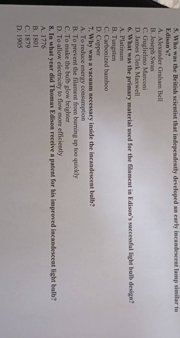 Who was the British scientist that independently developed an early incandescent lamp similar to
Edison's?
A. Alexander Graham Bell
B. Joseph Swan
C. Guglielmo Marconi
D. James Clerk Maxwell
6. What was the primary material used for the filament in Edison's successful light bulb design?
A. Platinum
B. Tungsten
C. Carbonized bamboo
D. Copper
7. Why was a vacuum necessary inside the incandescent bulb?
A. To reduce energy consumption
B. To prevent the filament from burning up too quickly
C. To make the bulb glow brighter
D. To allow electricity to flow more efficiently
8. In what year did Thomas Edison receive a patent for his improved incandescent light bulb?
A. 1776
B. 1801
C. 1879
D. 1905