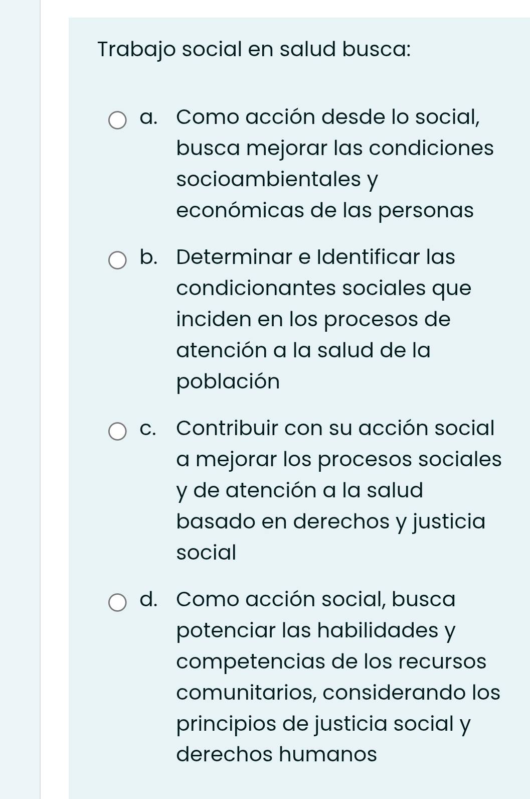 Trabajo social en salud busca: 
a. Como acción desde lo social, 
busca mejorar las condiciones 
socioambientales y 
económicas de las personas 
b. Determinar e Identificar las 
condicionantes sociales que 
inciden en los procesos de 
atención a la salud de la 
población 
c. Contribuir con su acción social 
a mejorar los procesos sociales 
y de atención a la salud 
basado en derechos y justicia 
social 
d. Como acción social, busca 
potenciar las habilidades y 
competencias de los recursos 
comunitarios, considerando los 
principios de justicia social y 
derechos humanos