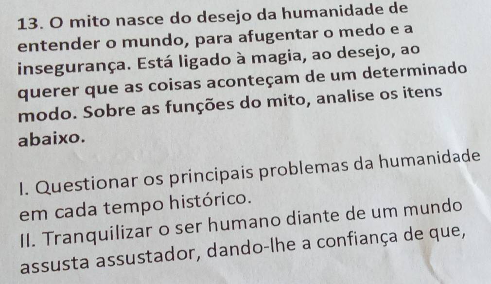 mito nasce do desejo da humanidade de 
entender o mundo, para afugentar o medo e a 
insegurança. Está ligado à magia, ao desejo, ao 
querer que as coisas aconteçam de um determinado 
modo. Sobre as funções do mito, analise os itens 
abaixo. 
I. Questionar os principais problemas da humanidade 
em cada tempo histórico. 
II. Tranquilizar o ser humano diante de um mundo 
assusta assustador, dando-lhe a confiança de que,