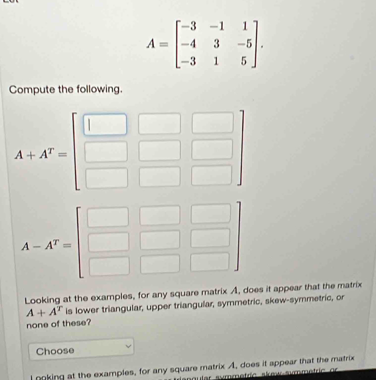 A=beginbmatrix -3&-1&1 -4&3&-5 -3&1&5endbmatrix .
Compute the following.
Looking at the examples, for any square matrix A, does it appear that the matrix
A+A^T is lower triangular, upper triangular, symmetric, skew-symmetric, or
none of these?
Choose
I ooking at the examples, for any square matrix A, does it appear that the matrix
angular symmetric skew-svmmetric or