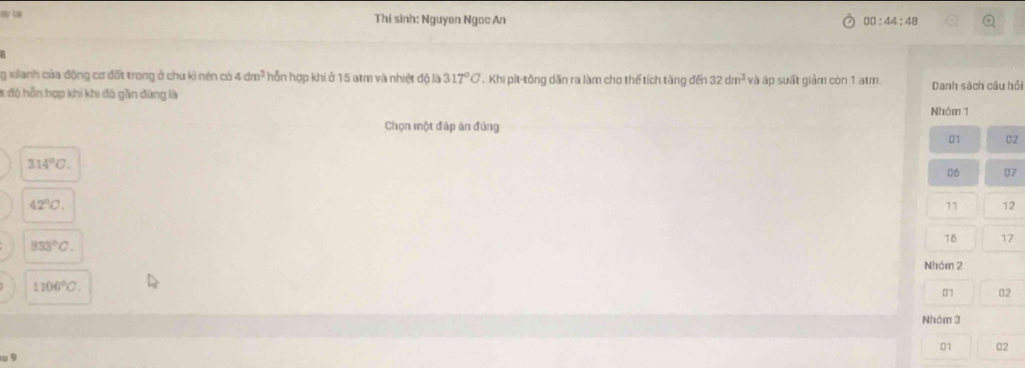 ay to Thí sinh: Nguyen Ngoc An 00:44:48 
g xilanh của động cơ đốt trong ở chu kỉ nén có 4dm^3 hỗn hợp khí ở 15 atm và nhiệt độ là 317°C , Khi pít-tông dẫn ra làm cho thể tích tăng đến 32dm^3 và áp suất giảm còn 1 atm. Danh sách câu hỏi 
# độ hỗn hợp khi khi đô gần đứng là 
Nhỏm 1
Chọn một đáp án đứng 
01 02
314°C.
06 07
42°C. 
11 12
833°C.
16 17
Nhóm 2
1106°C. 
01 02
Nhóm 3
01 02
9