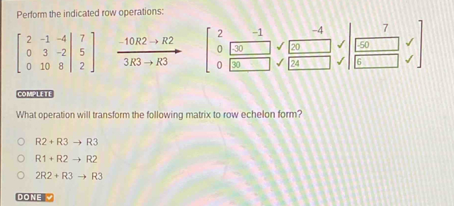 Perform the indicated row operations:
2 -1 -4 7
0 -30 20 - 50
beginbmatrix 2&-1&-4 0&3&-2&|&5 0&10&8endvmatrix  (-10R2to R2)/3R3to R3  0 30 24 6
COMPLETE
What operation will transform the following matrix to row echelon form?
R2+R3to R3
R1+R2to R2
2R2+R3to R3
DONE