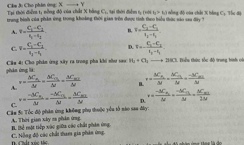 Cho phản ứng: Xto Y
Tại thời điểm t_1 nồng độ của chất X bằng C_1 , tại thời điểm t_2 (với t_2>t_1) nồng độ của chất X bằng C_2. Tốc độ
trung bình của phản ứng trong khoảng thời gian trên được tính theo biểu thức nào sau đây ?
A. overline v=frac C_1-C_2t_1-t_2. overline v=frac C_2-C_1t_2-t_1.
B.
D.
C. overline v=frac C_1-C_2t_2-t_1. overline v=-frac C_1-C_2t_2-t_1.
Câu 4: Cho phản ứng xảy ra trong pha khí như sau: H_2+Cl_2to 2HCl. Biểu thức tốc độ trung bình củ
phản ứng là:
A. v=frac △ C_H_2△ t=frac △ C_C_2△ t=frac △ C_HCl△ t
B. v=frac △ C_H_2△ t=frac △ C_C_2△ t=frac -△ C_HCI△ t
C. v=frac -△ C_H_2△ t=frac -△ C_C_2△ t=frac △ C_HCl△ t
D. v=frac -△ C_H_2△ t=frac -△ C_C_2△ t=frac △ C_HCI2△ t
Câu 5: Tốc độ phản ứng không phụ thuộc yếu tố nào sau đây:
A. Thời gian xảy ra phản ứng.
B. Bề mặt tiếp xúc giữa các chất phản ứng.
C. Nồng độ các chất tham gia phản ứng.
D. Chất xúc tác. c  độ phản ứng tăng là do