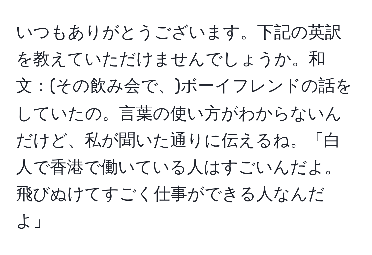 いつもありがとうございます。下記の英訳を教えていただけませんでしょうか。和文：(その飲み会で、)ボーイフレンドの話をしていたの。言葉の使い方がわからないんだけど、私が聞いた通りに伝えるね。「白人で香港で働いている人はすごいんだよ。飛びぬけてすごく仕事ができる人なんだよ」