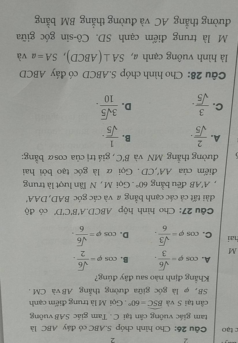 2
2
c tạo Câu 26: Cho hình chóp S. ABC có đáy ABC là
tam giác vuông cân tại C. Tam giác SAB vuông
cân tại S và widehat BSC=60°. Gọi M là trung điểm cạnh
SB, φ là góc giữa đường thắng ABvà CM.
Khẳng định nào sau đây đúng?
A.
M cos varphi = sqrt(6)/3 . B. cos varphi = sqrt(6)/2 . 
hai C. cos varphi = sqrt(3)/6 . D. cos varphi = sqrt(6)/6 . 
Câu 27: Cho hình hộp ABCD. A'B'C'D' có độ
dài tất cả các cạnh bằng # và các góc BAD,DAA'
, A'AB đều bằng 60°. Gọi M , N lần lượt là trung
điểm của AA' , CD. Gọi α là góc tạo bởi hai
đường thẳng MN và B'C , giá trị của cosα bằng:
A.  2/sqrt(5) ·  1/sqrt(5) . 
B.
C.  3/sqrt(5) .  3sqrt(5)/10 . 
D.
Câu 28: Cho hình chóp S. ABCD có đáy ABCD
là hình vuông cạnh a, SA⊥ (ABCD), SA=a và
M là trung điểm cạnh SD. Cô-sin góc giữa
đường thắng AC và đường thắng BM bằng