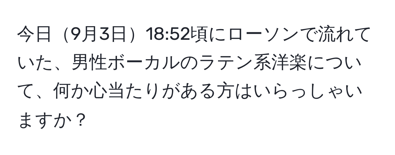 今日9月3日18:52頃にローソンで流れていた、男性ボーカルのラテン系洋楽について、何か心当たりがある方はいらっしゃいますか？