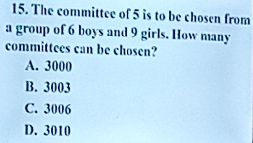 The committee of 5 is to be chosen from
a group of 6 boys and 9 girls. How many
committees can be chosen?
A. 3000
B. 3003
C. 3006
D. 3010