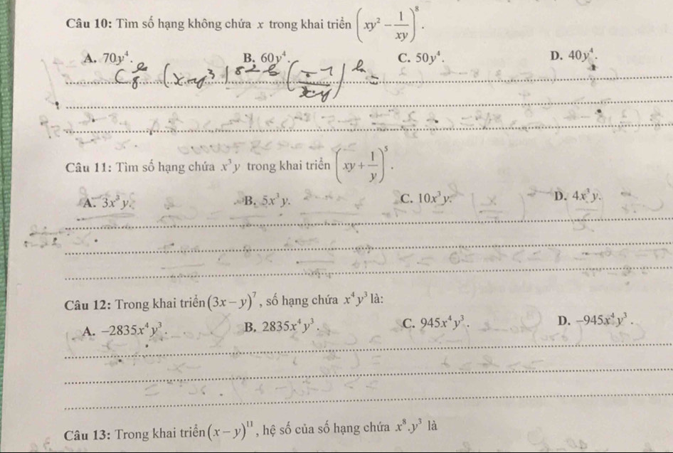 Tìm số hạng không chứa x trong khai triền (xy^2- 1/xy )^8.
A. 70y^4. B, C. 50y^4. D. 40y^4. 
Câu 11: Tìm số hạng chứa x^3y trong khai triển (xy+ 1/y )^5.
A. 3x^3y. B. 5x^3y. C. 10x^3y. D. 4x^3y. 
Câu 12: Trong khai triển (3x-y)^7 , số hạng chứa x^4y^3 là:
A. -2835x^4y^3. B. 2835x^4y^3. C. 945x^4y^3. D. -945x^4y^3. 
Câu 13: Trong khai triển (x-y)^11 , hệ số của số hạng chứa x^8.y^3 là