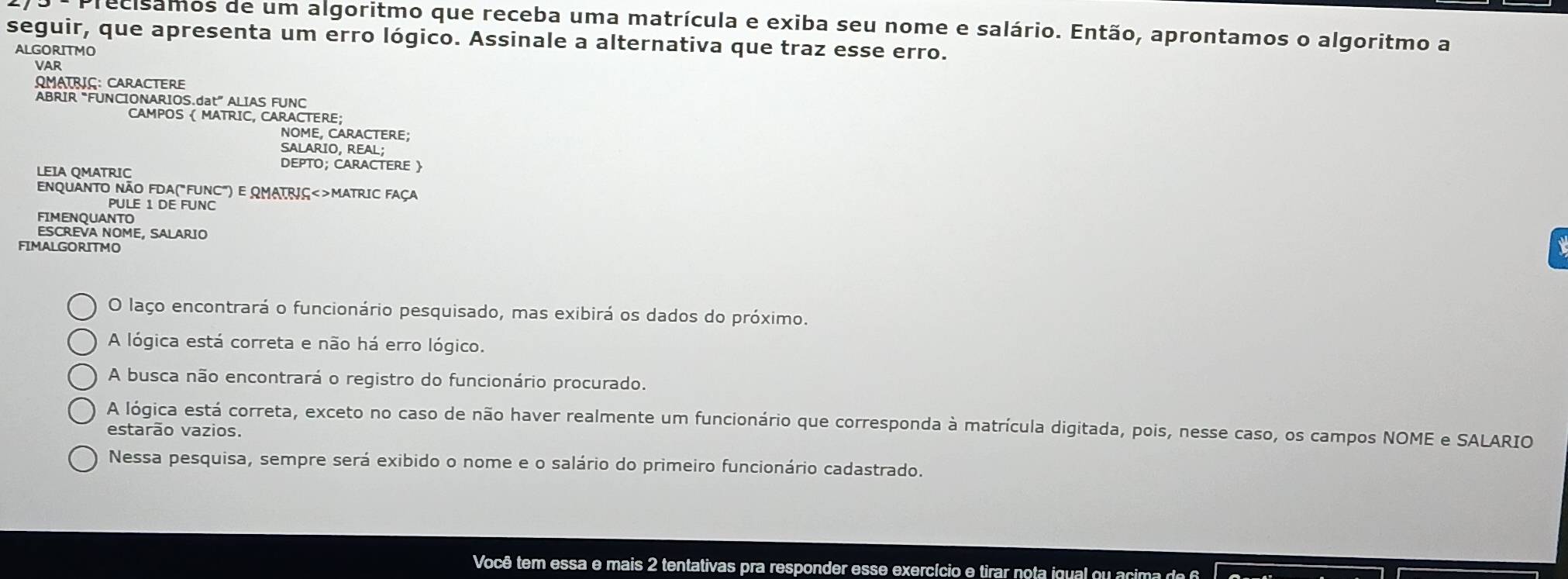 Precisamos de um algoritmo que receba uma matrícula e exiba seu nome e salário. Então, aprontamos o algoritmo a
seguir, que apresenta um erro lógico. Assinale a alternativa que traz esse erro.
ALGORITMO
Var
QMATRIG: CARACTERE
ABRIR “FUNCIONARIOS.dat” ALIAS FUNC
CAMPOS ( MATRIC, CARACTERE;
NOME. CARACTERE
SALARIO, REAL;
DEPTO; CARACTERE 
LEIA QMATRIC
EnQUANTO NÃO FDA("FUNC") E QMATRIÇ<>MATRIC FAÇA
PULE 1 DE FUNC
FIMENQUANTO
ESCREVA NOME, SALARIO
FIMALGORITMO
O laço encontrará o funcionário pesquisado, mas exibirá os dados do próximo.
A lógica está correta e não há erro lógico.
A busca não encontrará o registro do funcionário procurado.
A lógica está correta, exceto no caso de não haver realmente um funcionário que corresponda à matrícula digitada, pois, nesse caso, os campos NOME e SALARIO
estarão vazios.
Nessa pesquisa, sempre será exibido o nome e o salário do primeiro funcionário cadastrado.
Você tem essa e mais 2 tentativas pra responder esse exercício e tirar nota igual ou acima d