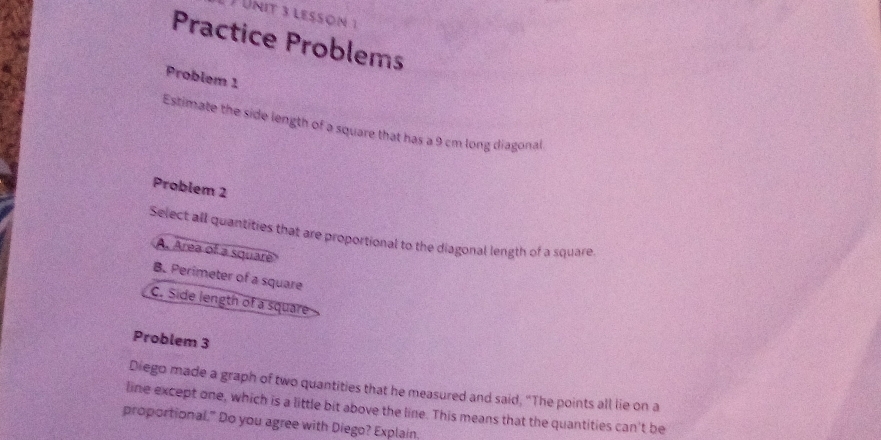 lesson 1
Practice Problems
Problem 1
Estimate the side length of a square that has a 9 cm long diagonal
Problem 2
Select all quantities that are proportional to the diagonal length of a square
A. Area of a squar
B. Perimeter of a square
C. Side length of a square
Problem 3
Diego made a graph of two quantities that he measured and said, “The points all lie on a
line except one, which is a little bit above the line. This means that the quantities can't be
proportional." Do you agree with Diego? Explain.