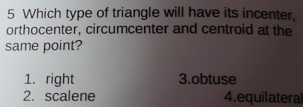 Which type of triangle will have its incenter,
orthocenter, circumcenter and centroid at the
same point?
1. right 3.obtuse
2. scalene 4. equilateral