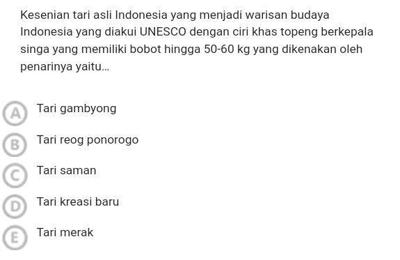 Kesenian tari asli Indonesia yang menjadi warisan budaya
Indonesia yang diakui UNESCO dengan ciri khas topeng berkepala
singa yang memiliki bobot hingga 50-60 kg yang dikenakan oleh
penarinya yaitu...
A Tari gambyong
B Tari reog ponorogo
C Tari saman
D Tari kreasi baru
E Tari merak