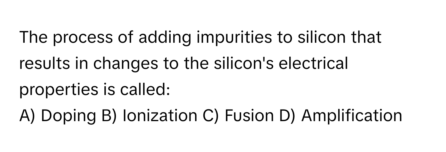 The process of adding impurities to silicon that results in changes to the silicon's electrical properties is called:

A) Doping B) Ionization C) Fusion D) Amplification