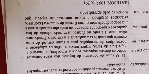 ) O uso de fer t 
fósforo aumenta a produtividade rural sem causar impactos 
utralização ambientais. 
13. O aumento constante do impacto dos seres humanos 
igo para a sobre as demais espécies, sobre a atmosfera, os mares e a 
superfície da Terra, requer novos padrões de adaptação e 
terferir no novos tipos de percepção, pois o rumo natural de uma 
espécie que destrói seu ambiente é a extinção. Precisamos 
olhar mais à frente no futuro, usar mais ciência de boa 
parques, qualidade e aprender a pensar com mais clareza sobre nossa 
interdependência com outras formas de vida. Ao fazer isso, 
estaremos seguindo a nossa natureza de espécie que 
resentam sobrevive pelo aprendizado. 
(BATESON, 1997, p. 29).