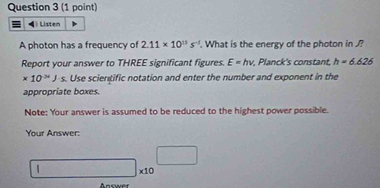 Listen 
A photon has a frequency of 2.11* 10^(13)s^(-2). What is the energy of the photon in ? 
Report your answer to THREE significant figures. E=hnu , Planck's constant, h=6.626
* 10^(-34)J· s. Use scientific notation and enter the number and exponent in the 
appropriate boxes. 
Note: Your answer is assumed to be reduced to the highest power possible. 
Your Answer:
□ * 10^(□) _  
Answer