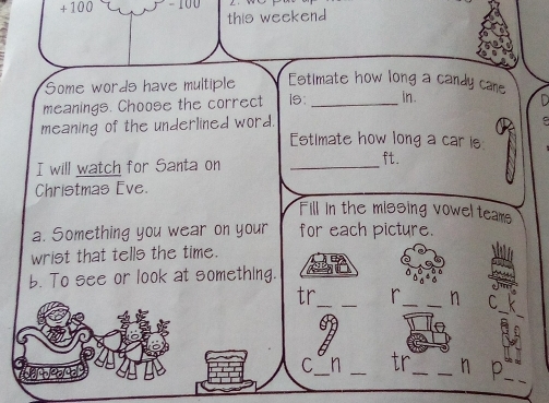 + 100 
this weekend 
Some words have multiple Estimate how long a candy came 
meanings. Choose the correct is: _in. 
meaning of the underlined word. 
. 
Estimate how long a car is 
I will watch for Santa on_ 
ft. 
Christmas Eve. 
Fill in the missing vowel tears 
a. Something you wear on your for each picture. 
wrist that tells the time. 
b. To see or look at something. 
tr_ 
_ 
_ 
_h C 
_ 
_ 
C n tr 
geae a ____h p