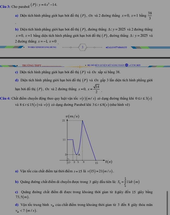 Cho parabol (P): y=4x^2-14.
a) Diện tích hình phẳng giới hạn bởi đồ thị (P), Ox và 2 đường thẳng x=0,x=1 bằng  38/3 
b) Diện tích hình phẳng giới hạn bởi đồ thị ( P), đường thẳng △ :y=2025 và 2 đường thẳng
x=0,x=1 bằng diện tích hình phẳng giới hạn bởi đồ thị (P), đường thẳng △ :y=2025 và
2 đường thắng x=-1,x=0
W ORD XINH DUONG HƯNG 3 ●ZALO 0774860155
TRƯỜNG THPT Bộ để rên luyện kỹ năng toán ( 9 − CT M 2025
c) Diện tích hình phẳng giới hạn bởi đồ thị (P) và Ox xấp xỉ bằng 38.
d) Diện tích hình phẳng giới hạn bởi đồ thị (P) và Ox gấp 3 lằn diện tích hình phẳng giới
hạn bởi đồ thị (P), Ox và 2 đường thẳng x=0,x= sqrt(14)/2 .
Câu 4: Chất điểm chuyển động theo quy luật vận tốc v(t)(m/s) có dạng đường thẳng khi 0≤ t≤ 3(s)
và 8≤ t≤ 15(s) và v(t) có dạng đường Parabol khi 3≤ t≤ 8(s) (như hình ve)
a) Vận tốc của chất điểm tại thời điểm t=15 là v(15)=21(m/s).
b) Quãng đường chất điểm di chuyển được trong 3 giây đầu tiên là: S_1=∈tlimits _0^(311dt(m)
c) Quãng đường chất điểm đi được trong khoảng thời gian từ 8giây đến 15 giây bằng
73,5(m).
d) Vận tốc trung bình v_ab) của chất điểm trong khoảng thời gian từ 3 đến 8 giây thỏa mãn
v_ab<7(m/s).