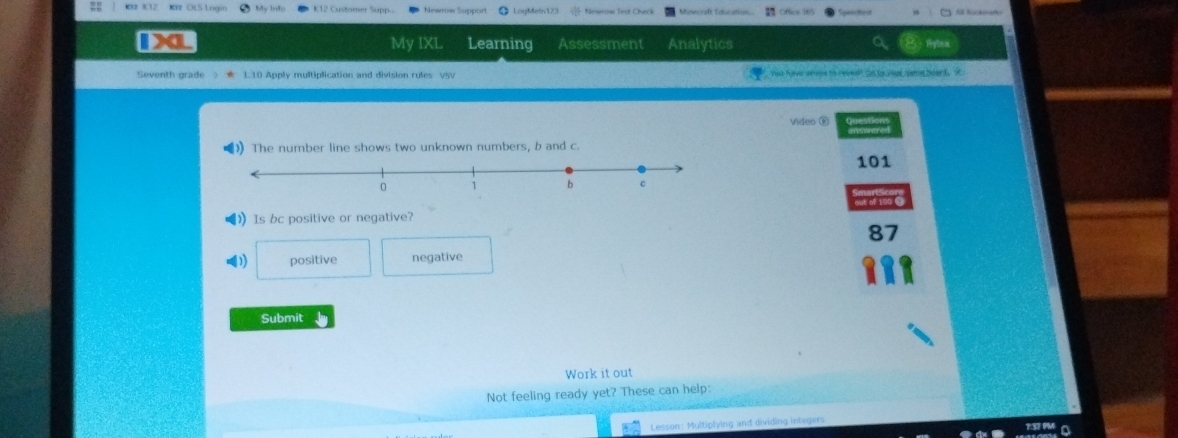 KVz OLS Lngin K12 Customer Supp. Newrow Support LogMetn123 Newrow Test Check
My IXL Learning Assessment Analytics
Seventh grade ★ 1.10 Apply multiplication and division rules VSV so have aroge to reveal ts to rer seme beard. O
Video ®
》The number line shows two unknown numbers, b and c.
101
》 Is bc positive or negative?
87
() positive negative
Submit
Work it out
Not feeling ready yet? These can help:
Lesson: Multiplying and dividing integars