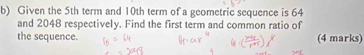 Given the 5th term and 10th term of a geometric sequence is 64
and 2048 respectively. Find the first term and common ratio of 
the sequence. (4 marks)