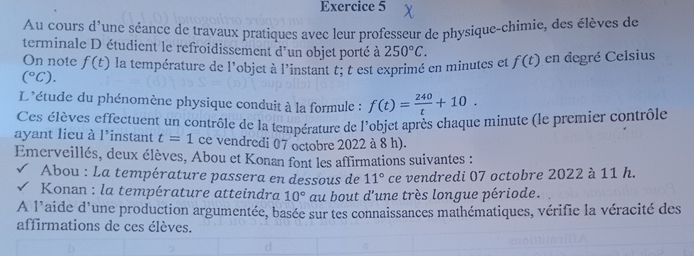 Au cours d'une séance de travaux pratiques avec leur professeur de physique-chimie, des élèves de 
terminale D étudient le refroidissement d'un objet porté à 250°C. 
On note f(t) la température de l'objet à l'instant t; t est exprimé en minutes et f(t) en degré Celsius
(^circ C). 
L'étude du phénomène physique conduit à la formule : f(t)= 240/t +10. 
Ces élèves effectuent un contrôle de la température de l'objet après chaque minute (le premier contrôle 
ayant lieu à l'instant t=1 ce vendredi 07 octobre 2022 à 8 h). 
Emerveillés, deux élèves, Abou et Konan font les affirmations suivantes : 
Abou : La température passera en dessous de 11° ce vendredi 07 octobre 2022 à 11 h. 
* Konan : la température atteindra 10° au bout d'une très longue période. 
A 1° aide d'une production argumentée, basée sur tes connaissances mathématiques, vérifie la véracité des 
affirmations de ces élèves.